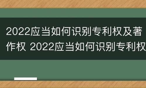 2022应当如何识别专利权及著作权 2022应当如何识别专利权及著作权信息