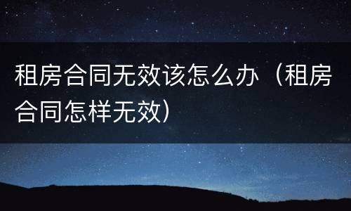 租房合同无效该怎么办（租房合同怎样无效）