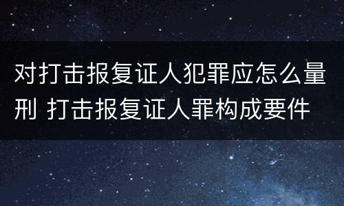 对打击报复证人犯罪应怎么量刑 打击报复证人罪构成要件