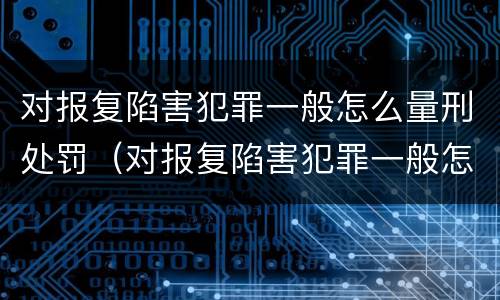 对报复陷害犯罪一般怎么量刑处罚（对报复陷害犯罪一般怎么量刑处罚的）