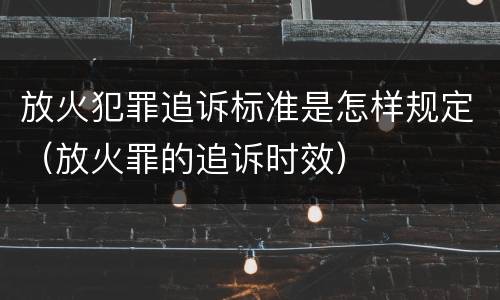 放火犯罪追诉标准是怎样规定（放火罪的追诉时效）