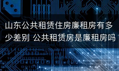 山东公共租赁住房廉租房有多少差别 公共租赁房是廉租房吗