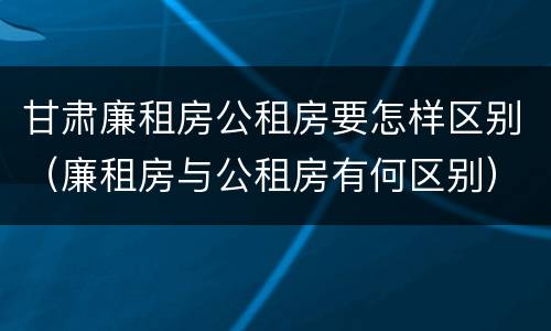 甘肃廉租房公租房要怎样区别（廉租房与公租房有何区别）