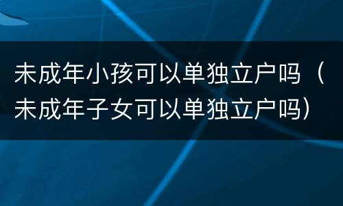 未成年小孩可以单独立户吗（未成年子女可以单独立户吗）