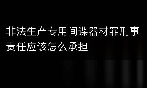 非法生产专用间谍器材罪刑事责任应该怎么承担