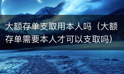 大额存单支取用本人吗（大额存单需要本人才可以支取吗）