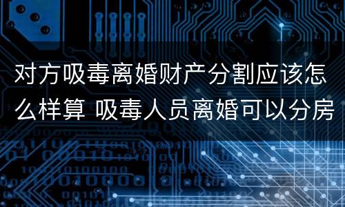 对方吸毒离婚财产分割应该怎么样算 吸毒人员离婚可以分房产吗