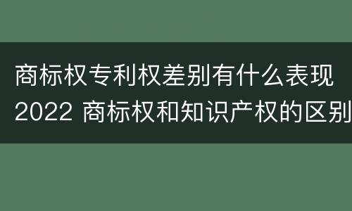 商标权专利权差别有什么表现2022 商标权和知识产权的区别