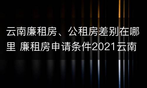 云南廉租房、公租房差别在哪里 廉租房申请条件2021云南