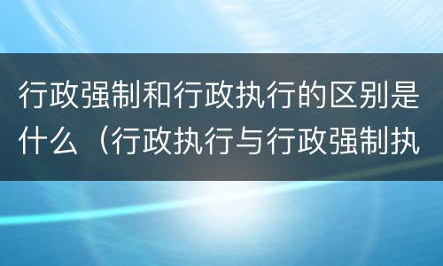 行政强制和行政执行的区别是什么（行政执行与行政强制执行）