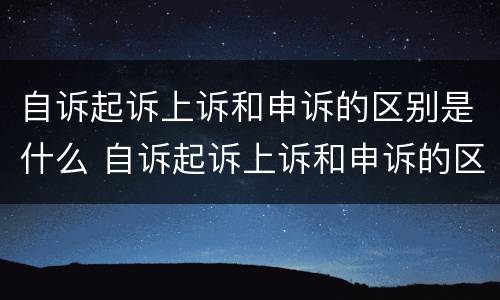自诉起诉上诉和申诉的区别是什么 自诉起诉上诉和申诉的区别是什么呢