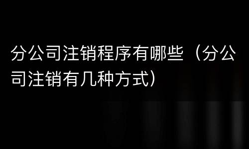 分公司注销程序有哪些（分公司注销有几种方式）