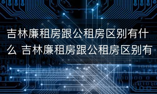 吉林廉租房跟公租房区别有什么 吉林廉租房跟公租房区别有什么区别吗