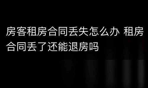 房客租房合同丢失怎么办 租房合同丢了还能退房吗