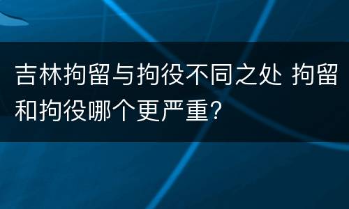 吉林拘留与拘役不同之处 拘留和拘役哪个更严重?
