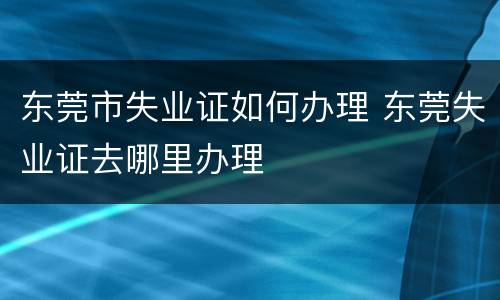 东莞市失业证如何办理 东莞失业证去哪里办理