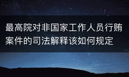 最高院对非国家工作人员行贿案件的司法解释该如何规定
