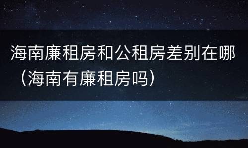 海南廉租房和公租房差别在哪（海南有廉租房吗）