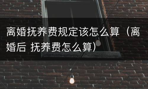 离婚抚养费规定该怎么算（离婚后 抚养费怎么算）