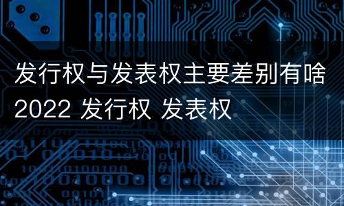 发行权与发表权主要差别有啥2022 发行权 发表权