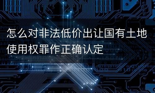 怎么对非法低价出让国有土地使用权罪作正确认定