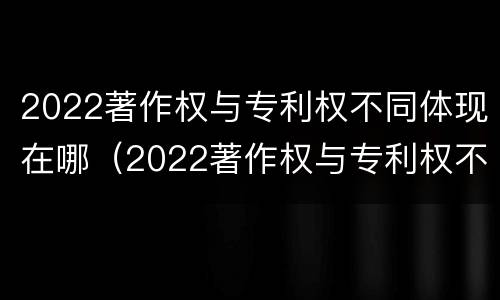 2022著作权与专利权不同体现在哪（2022著作权与专利权不同体现在哪方面）