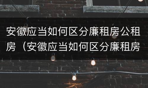安徽应当如何区分廉租房公租房（安徽应当如何区分廉租房公租房和住宅）