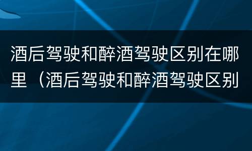 酒后驾驶和醉酒驾驶区别在哪里（酒后驾驶和醉酒驾驶区别在哪里呢）