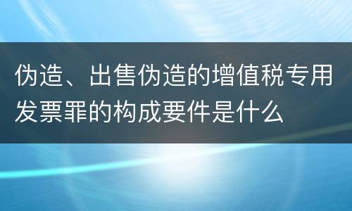 伪造、出售伪造的增值税专用发票罪的构成要件是什么