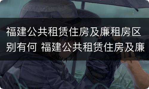 福建公共租赁住房及廉租房区别有何 福建公共租赁住房及廉租房区别有何不同