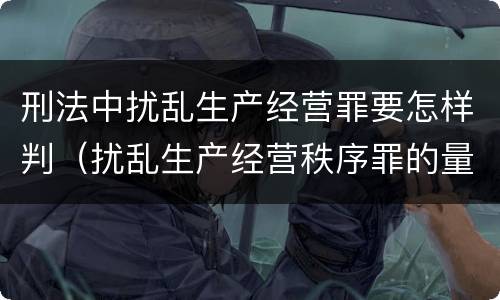 刑法中扰乱生产经营罪要怎样判（扰乱生产经营秩序罪的量刑）