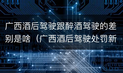 广西酒后驾驶跟醉酒驾驶的差别是啥（广西酒后驾驶处罚新标准）