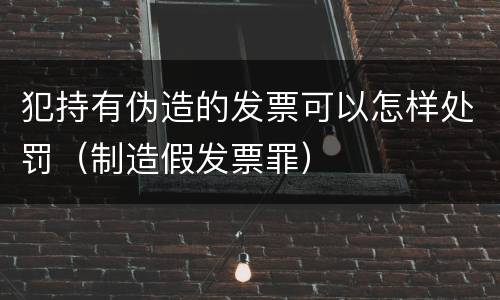 犯持有伪造的发票可以怎样处罚（制造假发票罪）