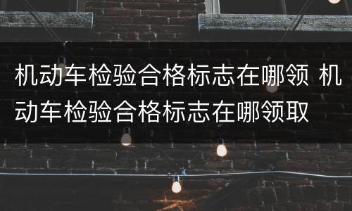 机动车检验合格标志在哪领 机动车检验合格标志在哪领取