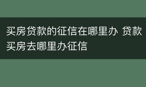买房贷款的征信在哪里办 贷款买房去哪里办征信