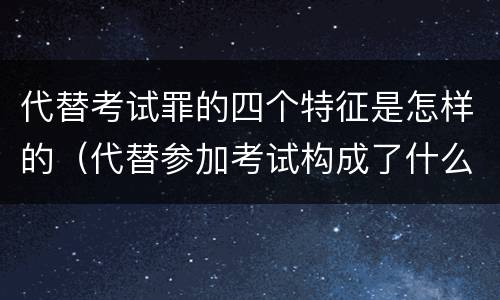 代替考试罪的四个特征是怎样的（代替参加考试构成了什么犯罪）