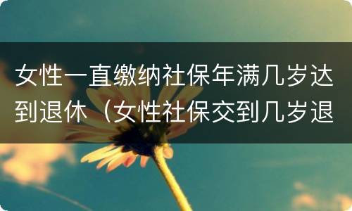 女性一直缴纳社保年满几岁达到退休（女性社保交到几岁退休）