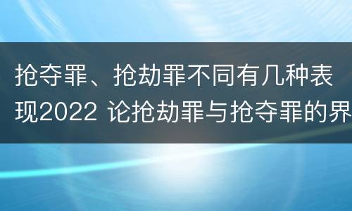 抢夺罪、抢劫罪不同有几种表现2022 论抢劫罪与抢夺罪的界限