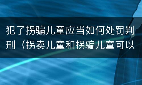 犯了拐骗儿童应当如何处罚判刑（拐卖儿童和拐骗儿童可以并罚吗）