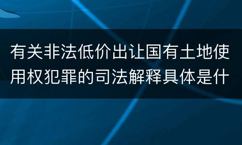 有关非法低价出让国有土地使用权犯罪的司法解释具体是什么重要内容