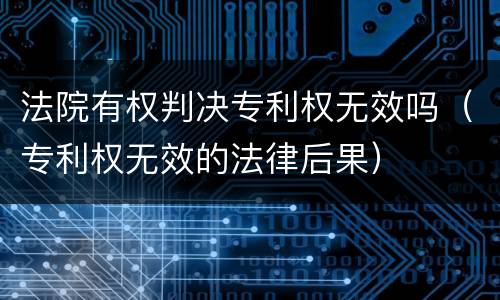 法院有权判决专利权无效吗（专利权无效的法律后果）