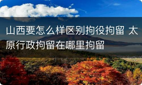 山西要怎么样区别拘役拘留 太原行政拘留在哪里拘留