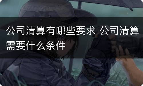 公司清算有哪些要求 公司清算需要什么条件