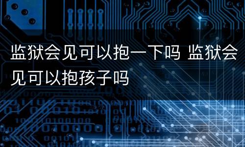 监狱会见可以抱一下吗 监狱会见可以抱孩子吗
