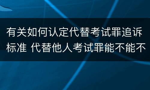 有关如何认定代替考试罪追诉标准 代替他人考试罪能不能不起诉