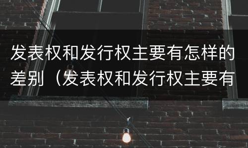 发表权和发行权主要有怎样的差别（发表权和发行权主要有怎样的差别呢）