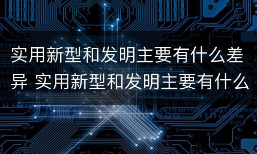 实用新型和发明主要有什么差异 实用新型和发明主要有什么差异和不足