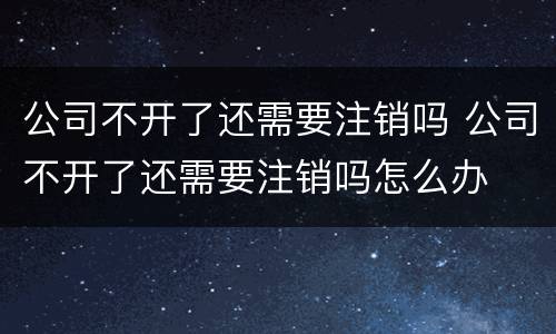 公司不开了还需要注销吗 公司不开了还需要注销吗怎么办