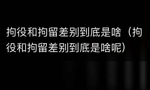 拘役和拘留差别到底是啥（拘役和拘留差别到底是啥呢）
