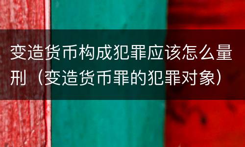 变造货币构成犯罪应该怎么量刑（变造货币罪的犯罪对象）